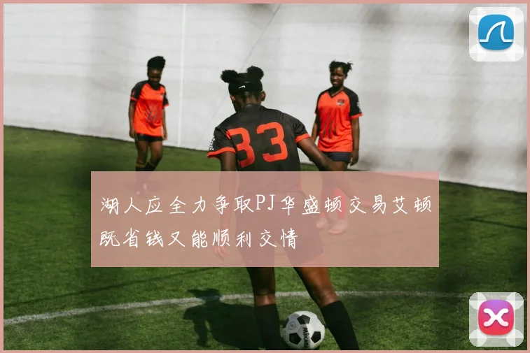 湖人应全力争取PJ华盛顿交易艾顿既省钱又能顺利交情