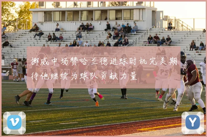 挪威中场赞哈兰德进球时机完美期待他继续为球队贡献力量
