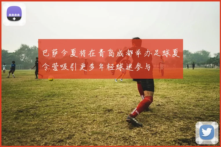 巴萨今夏将在青岛成都举办足球夏令营吸引更多年轻球迷参与