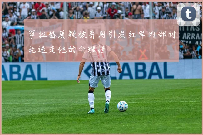 萨拉赫质疑被弃用引发红军内部讨论送走他的合理性