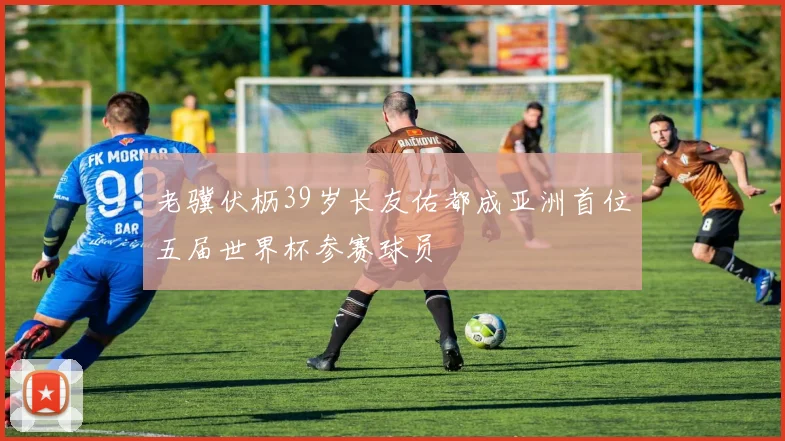 老骥伏枥39岁长友佑都成亚洲首位五届世界杯参赛球员