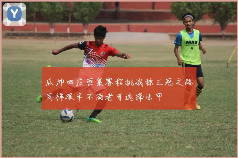 瓜帅回应密集赛程挑战称三冠之路同样艰辛不满者可选择法甲