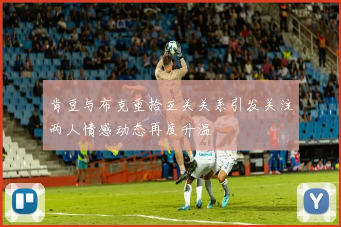 肯豆与布克重拾互关关系引发关注两人情感动态再度升温