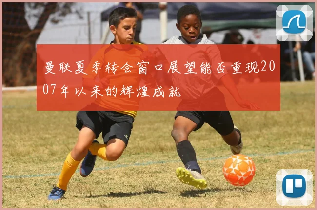 曼联夏季转会窗口展望能否重现2007年以来的辉煌成就