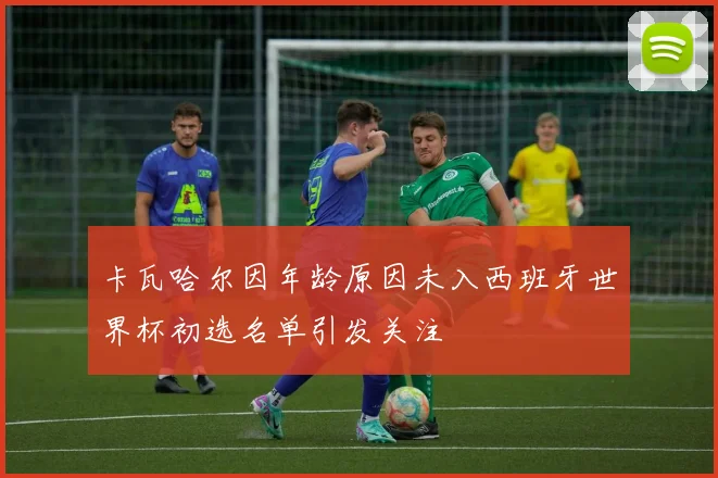 卡瓦哈尔因年龄原因未入西班牙世界杯初选名单引发关注