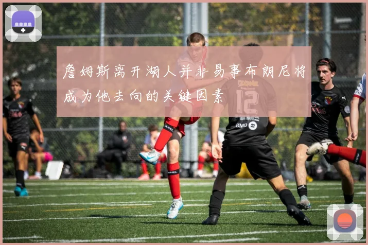 詹姆斯离开湖人并非易事布朗尼将成为他去向的关键因素