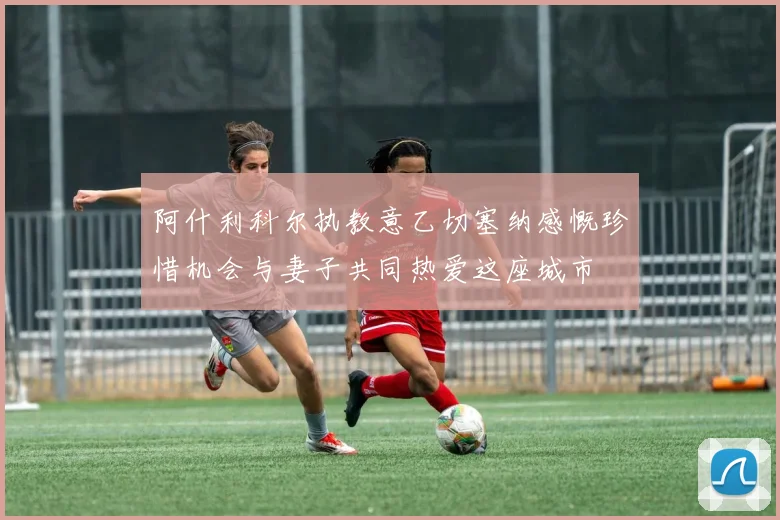 阿什利科尔执教意乙切塞纳感慨珍惜机会与妻子共同热爱这座城市