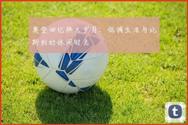 奥登回忆热火岁月：低调生活与比斯利的休闲时光