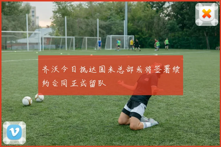 齐沃今日抵达国米总部或将签署续约合同正式留队