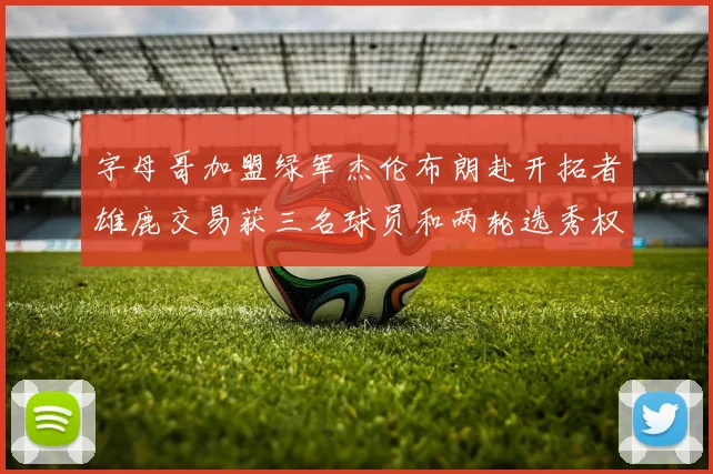 字母哥加盟绿军杰伦布朗赴开拓者雄鹿交易获三名球员和两轮选秀权