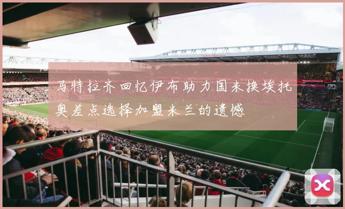 马特拉齐回忆伊布助力国米换埃托奥差点选择加盟米兰的遗憾