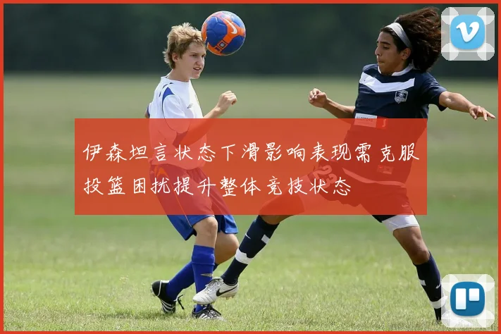 伊森坦言状态下滑影响表现需克服投篮困扰提升整体竞技状态
