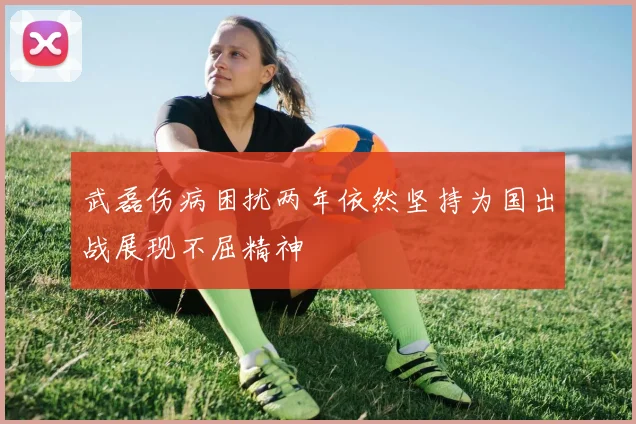 武磊伤病困扰两年依然坚持为国出战展现不屈精神