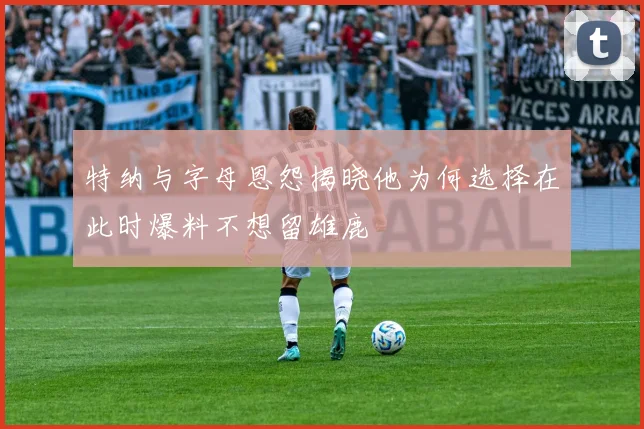 特纳与字母恩怨揭晓他为何选择在此时爆料不想留雄鹿