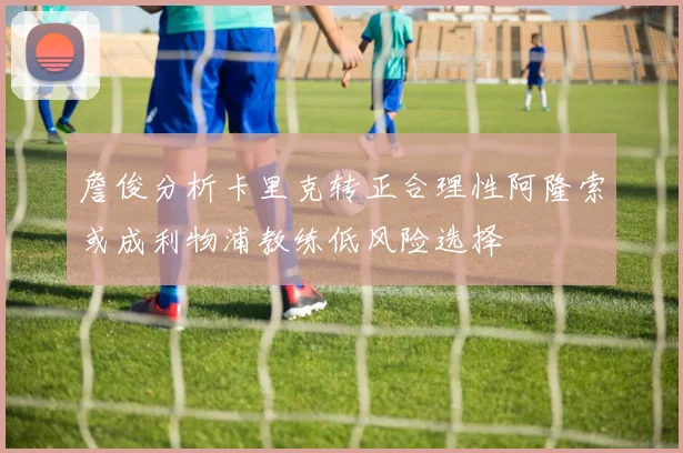 詹俊分析卡里克转正合理性阿隆索或成利物浦教练低风险选择