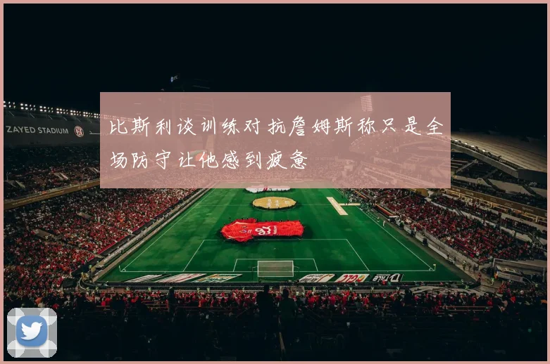 比斯利谈训练对抗詹姆斯称只是全场防守让他感到疲惫
